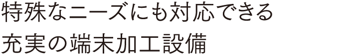 特殊なニーズにも対応できる 充実の端末加工設備