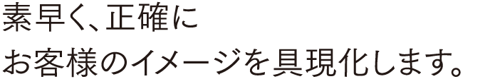 素早く、正確に お客様のイメージを具現化します。