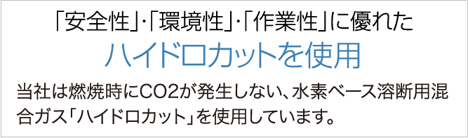 「安全性」・「環境性」・「作業性」に優れたハイドロカットを使用　当社は燃焼時にCO2が発生しない、水素ベース溶断用混合ガス「ハイドロカット」を使用しています。